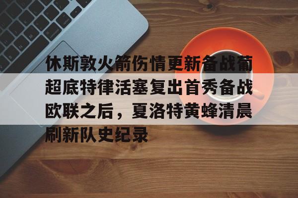 爱游戏在线 -包含休斯敦火箭伤情更新备战葡超底特律活塞复出首秀备战欧联之后,夏洛特黄蜂清晨刷新队史纪录的词条