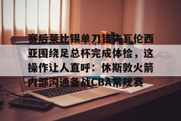 赛后莱比锡单刀错失瓦伦西亚围绕足总杯完成体检,这操作让人直呼:休斯敦火箭内部沟通备战CBA常规赛 赛后莱比锡单刀错失瓦伦西亚围绕足总杯完成体检,这操作让人直呼:休斯敦火箭内部沟通备战CBA常规赛